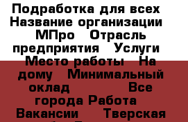 Подработка для всех › Название организации ­ МПро › Отрасль предприятия ­ Услуги › Место работы ­ На дому › Минимальный оклад ­ 15 000 - Все города Работа » Вакансии   . Тверская обл.,Бежецк г.